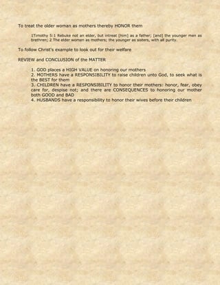 To treat the older woman as mothers thereby HONOR them
1Timothy 5:1 Rebuke not an elder, but intreat [him] as a father; [and] the younger men as
brethren; 2 The elder women as mothers; the younger as sisters, with all purity.
To follow Christ's example to look out for their welfare
REVIEW and CONCLUSION of the MATTER
1. GOD places a HIGH VALUE on honoring our mothers
2. MOTHERS have a RESPONSIBILITY to raise children unto God, to seek what is
the BEST for them
3. CHILDREN have a RESPONSIBILITY to honor their mothers: honor, fear, obey
care for, despise not; and there are CONSEQUENCES to honoring our mother
both GOOD and BAD
4. HUSBANDS have a responsibility to honor their wives before their children
 