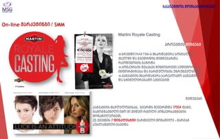 On-line მარკეტინგი / SMM 
Martini Royale Casting პროექტის მიზნები 
ბრენდი MARTINI-ს მხარდაჭერა სოციალურ ქსელში და გვედრდის მიმდევართა რაოდენობის გაზრდა 
კონკურსის შესახებ მიზნობრივი აუდიტორიის ინფორმირება და ჩართულობის უზრუნველყოფა 
კამპანიის მხარდაჭერა სარეკლამო კამპანიით და სტიმულირებადი აქციებით 
შედეგები კამპანიის მსვლელობისას, გვერდს შეუერთდა 17554 ფანი; გამოგზავნილი იყო 95 ვიდეო რგოლი კონკურსანტების მონაწილეობით; 26 ქვეყნის 7 ფინალისტში ქართველი მონაწილე - მარიამ კუბლაშვილი გავიდა 
სააგენტოს მომსახურებები  
