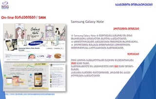On-line მარკეტინგი / SMM 
Samsung Galaxy Note პროექტის მიზნები 
 Samsung Galaxy Note -ს შემოყვანა ბაზარზე და მისი მხარდაჭერა სოციალურ ქსელის საშუალებით; 
 სტიმულირებადი კამპანიების ინტერნეტ მხარდაჭერა; 
 პროდუქტის შესახებ მიზნობრივი აუდიტორიის ინფორმირება აპლიკაციების გამოყენებით; შედეგები ორი კვირის განმავლობაში გვერდს დაუმეგობრადა 2600 მეტი ფანი; გამოგზავნილი და ატვირთული იყო 600 მეტი ფოტო- შარჟი; კამპანია გაშუქდა ტელევიზიით, პრესით და ასევე ბლოგების საშუალებით 
http://www.facebook.com/samsunggalaxynotestudiogeorgia 
სააგენტოს მომსახურებები  