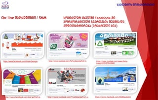 On-line მარკეტინგი / SMM 
სოციალურ ქსელში Facebook-ში კორპორატიული გვერდების შექმნა და ადმინისტრირება (არასრული სია) 
სააგენტოს მომსახურებები 
https://www.facebook.com/KinderGeorgia 
http://www.facebook.com/leaf.ge?fref=ts 
http://www.facebook.com/TicTacGeorgia?fref=ts 
http://www.facebook.com/TrustGeorgia?fref=ts 
https://www.facebook.com/pages/Delta- Invest/437512776335002 
https://www.facebook.com/DidiDasatskisi 
 