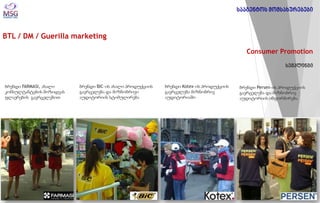 BTL / DM / Guerilla marketing 
Consumer Promotion სემპლინგი 
ბრენდი FARMASI, ახალი კონსულტანტების მოზიდვას ფლაერების გავრცელებით 
ბრენდი BIC-ის ახალი პროდუქციის გავრცელება და მიზნობრივი აუდიტორიის სტიმულირება 
ბრენდი Kotex-ის პროდუქციის გავრცელება მიზნობრივ აუდიტორიაში 
ბრენდი Persen-ის პროდუქციის გავრცელება და მიზნობრივ აუდიტორიის ინფორმირება 
სააგენტოს მომსახურებები  