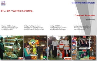 BTL / DM / Guerilla marketing 
Consumer Promotion 
დეგუსტაცია 
ბრენდი DOLE-ს, ახალი პროდუქციის დეგუსტაცია სუპერმარკეტებში 
ბრენდი “ყაზბეგის” ახალი პროდუქციის დეგუსტაცია და მომხმარებელთა სტიმულირება 
ბრენდი KINDER-ის სტიმულირებადი კამპანია დეგუსტაციის მექანიკით 
ბრენდი Maestro de Oliva-ს პროდუქციის დეგუსტაციa სუპერმარკეტებში 
სააგენტოს მომსახურებები  