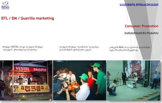 BTL / DM / Guerilla marketing 
Consumer Promotion გათამაშებები და ლატარია 
ბრენდი VESTEL-ის და ლუდის ბრენდი “ალუდას” ერთობლივი ლატარეა 
ლუდის ბრენდი “ლომისის” ლატარეა- გათამაშების ფინალური ეტაპი 
კონცერნ MAN-ის ლატარიის გათამაშება ავტო შოუზე მოსახვედრად 
სააგენტოს მომსახურებები  