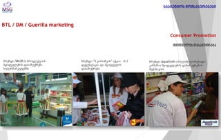 BTL / DM / Guerilla marketing 
Consumer Promotion 
მყიდველის დასაჩუქრება 
ბრენდი VALIO-ს პროდუქციის მყიდველების დასაჩუქრება სუპერმარკეტებში 
ბრენდი “3 კოროჩკის” აქცია - 4+1 დეგუსტაცია და მყიდველის დასაჩუქრება 
ბრენდი Aquafresh-ის სტიმულირებადი კამპანია მყიდველების დასაჩუქრების მექანიკით 
სააგენტოს მომსახურებები  