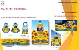 BTL / DM / Guerilla marketing 
Consumer Promotion მერჩენდაიზინგი და POSM ინვენტარი ბრენდი “მზიურის” მხარდაჭერა საცალო სავაჭრო ქსელში 
ვობლერი 
Shelf talker 
საფასეები ბოთლებისთვის 
Poster 
თაროს გამყოფი 
სტიკერი 
სააგენტოს მომსახურებები  