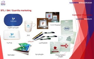 BTL / DM / Guerilla marketing 
Consumer Promotion სასაჩუქრე ინვენტარი 
ვობლერი 
Shelf talker 
საკარაქე 
კალმისტრები 
ბრენდირებული პარკები 
თეფშის დასადები 
ჭიქა 
საათი-მთვლელი 
ბლოკნოტები 
სააგენტოს მომსახურებები  