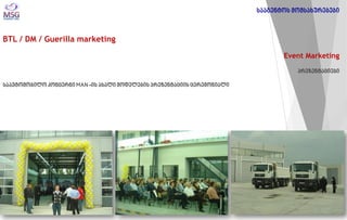 BTL / DM / Guerilla marketing 
Event Marketing პრეზენტაციები საავტომობილო კონცერნი MAN -ის ახალი მოდელების პრეზენტაციის ცერემონიალი 
სააგენტოს მომსახურებები  