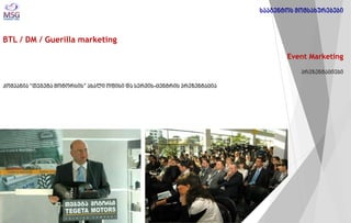 BTL / DM / Guerilla marketing 
Event Marketing პრეზენტაციები კომპანია “თეგეტა მოტორსის” ახალი ოფისი და სერვის-ცენტრის პრეზენტაცია 
სააგენტოს მომსახურებები  