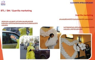 BTL / DM / Guerilla marketing 
Guerilla marketing არასტანდარტული მარკეტინგული კამპანიები 
ამერიკის სავაჭრო პალატის მხარდაჭერით საწვავის ეკოლოგიურობასთან დალავშირებული კამპანია 
ვალენტინობის დღესთან დაკავშირებული კამპანია კინოთეატრებში 
სააგენტოს მომსახურებები  