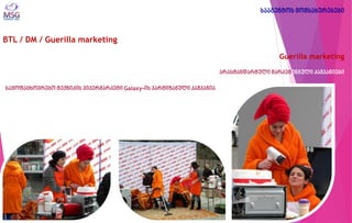 BTL / DM / Guerilla marketing 
Guerilla marketing 
არასტანდარტული მარკეტინგული კამპანიები 
საყოფაცხოვრებო ტექნიკის ჰიპერმარკეტი Galaxy-ის პარტიზანული კამპანია 
სააგენტოს მომსახურებები  