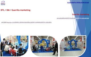 BTL / DM / Guerilla marketing 
Guerilla marketing არასტანდარტული მარკეტინგული კამპანიები 
ბრენდი Nestle-ს ბავშვთა კვების მხარდასაჭერი პარტიზანული კამპანია 
სააგენტოს მომსახურებები  