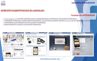 ციფრული ტექნოლოგიები და სერვისები 
Facebook-ის აპლიკაციები 
 Samsung galaxy note პრომო გვერდის გახსნა-ადმინისტრირება, შედეგების ანგარიშების მომზადება 
 კონტენტის მომზადება (ფოტო/ვიდეო/ტექსტური), სარეკლამო კამპანიის მართვა Facebook-ზე და ინტერნეტ საიტებზე. 
 პროდუქტის საპრეზენტაციო აპლიკაციების დამზადება 
 ინტერაქტიული სახატავი აპლიკაციის დამზადება 
www.facebook.com/samsunggalaxynotestudiogeorgia 
სააგენტოს მომსახურებები 
http://partisani.uni.me/app_note/  