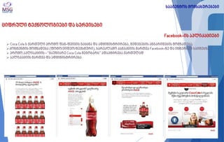 ციფრული ტექნოლოგიები და სერვისები 
Facebook-ის აპლიკაციები 
 Coca Cola ს ქართული პრომო ფან-ფეიჯის გახსნა და ადმინისტრირება, შედეგების ანგარიშების მომზადება; 
კონტენტის მომზადება (ფოტო/ვიდეო/ტექსტური), სარეკლამო კამპანიის მართვა Facebook-ზე და ინტერნეტ საიტებზე 
 პრომო აპლიაკციის - “გაუზიარე Coca Cola მეგობარს” ადაპტირება ქართულად 
 აპლიკაციის მართვა და ადმინისტრირება 
სააგენტოს მომსახურებები  