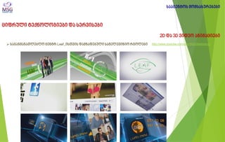 ციფრული ტექნოლოგიები და სერვისები 
2D და 3D ვიდეო ანიმაციები 
 საგანმანათლებლო ცენტრ Leaf_ისთვის დამზადებული სატელევიზიო რგოლები 
სააგენტოს მომსახურებები 
http://www.youtube.com/user/MSGMarketingi  