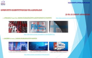ციფრული ტექნოლოგიები და სერვისები 
2D და 3D ვიდეო ანიმაციები 
 კომპანია Finprofile_ისთვის დამზადებული სატელევიზიო 3D რგოლი 
სააგენტოს მომსახურებები 
 ბრენდიWinston_ისთვის დამზადებული რგოლი 
http:// http://www.youtube.com/watch?v=YXPUAZMWFVQ 
http://www.youtube.com/watch?v=04dy3iLKd7U 
http://www.youtube.com/user/MSGMarketingi  