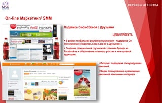 СЕРВИСЫ АГЕНСТВА 
On-line Маркетинг/ SMM 
Поделись Coca-Cola-ой с Друзьями 
ЦЕЛИ ПРОЕКТА 
 В рамках глобальной рекламной кампаниии - поддержка On-line 
кампании «Поделись Coca-Cola-ой с Друзьями»; 
 Создание официальной грузинской странички бренда на 
Facebook-ке и обеспечение активного участия в нем целевой 
аудитории; 
 Интернет поддержка стимулирующих 
кампаний ; 
 Медиа планирование и размещение 
рекламной кампании в интернете 
 