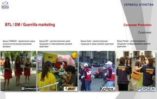 СЕРВИСЫ АГЕНСТВА 
BTL / DM / Guerrilla marketing 
Бренд FARMASI - привлечение новых 
консультантов распространением 
флаеров 
Бренд BIC - распространение новой 
продукции и стимулирование целевой 
аудитории 
Бренд Persen - распространение 
продукции и информирование целевой 
аудитории 
Бренд Kotex - распространение 
продукции в среде целевой аудитории 
Consumer Promotion 
Семплинг 
 