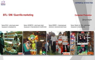 Consumer Promotion 
Дегустация 
Бренд DOLE – дегустация новой 
продукции в супермаркетах 
Бренд «КАЗБЕГИ» - дегустация новой 
продукции и стимулирование потребителей 
Бренд Maestro de Oliva – дегустация 
продукции в супермаркетах 
Бренд KINDER – стимулирующая 
кампания с механикой дегустации 
СЕРВИСЫ АГЕНСТВА 
BTL / DM / Guerrilla marketing 
 