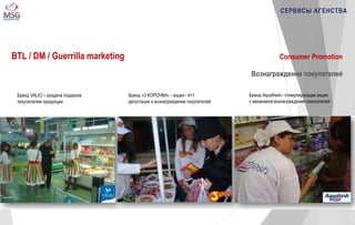 СЕРВИСЫ АГЕНСТВА 
Consumer Promotion 
Вознаграждение покупателей 
Бренд VALIO – раздача подарков 
покупателям продукции 
Бренд «3 КОРОЧКИ» - акция - 4+1 
дегустация и вознаграждение покупателей 
Бренд Aquafresh– стимулирующая акция 
с механикой вознаграждения покупателей 
BTL / DM / Guerrilla marketing 
 