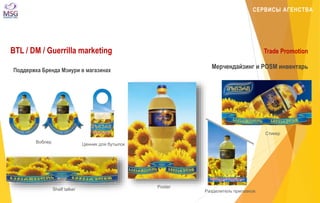 СЕРВИСЫ АГЕНСТВА 
BTL / DM / Guerrilla marketing Trade Promotion 
Мерчендайзинг и POSM инвентарь 
Воблер 
Shelf talker 
Ценник для бутылок 
Poster 
Разделитель прилавков 
Стикер 
Поддержка Бренда Мзиури в магазинах 
 