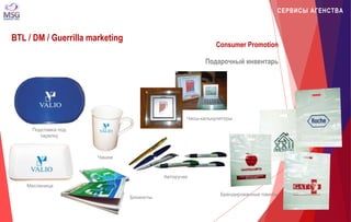 СЕРВИСЫ АГЕНСТВА 
BTL / DM / Guerrilla marketing 
Consumer Promotion 
Подарочный инвентарь 
ვობლერი 
Масленица 
Авторучки 
Брендированные пакеты 
Подставка под 
тарелку 
Чашки 
Часы-калькуляторы 
Блокноты 
 