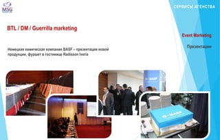СЕРВИСЫ АГЕНСТВА 
BTL / DM / Guerrilla marketing 
Немецкая химическая компания BASF – презентация новой 
продукции, фуршет в гостинице Radisson Iveria 
Event Marketing 
Презентации 
 