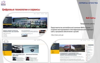 http://man.com.ge 
СЕРВИСЫ АГЕНСТВА 
Цифровые технологии и сервисы 
Веб-Сайты 
Проделанная работа 
Представитество автомобильной компании MAN в Грузии – 
создание многоуровневой и многофункциональной структуры 
сайта, програмное обеспечение и дизайн 
 