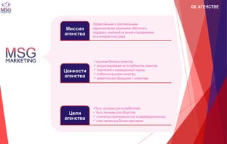 Миссия 
агенства 
Ценности 
агенства 
Цели 
агенства 
Эффективными и оригинальными 
маркетинговыми решениями обеспечить 
поддержку компаний на рынке и продвижение 
их в конкурентной среде 
изучение бизнеса клиентов; 
 концентрирование на потребностях клиентов; 
 творческий и иновационный подход; 
 стабильно высокое качество; 
 уважительное обращение с клиентами 
быть лучшими для потребителей; 
 быть лучшими для общества; 
 отличаться оригинальностью и индивидуальностью; 
 стать желанным бизнес-партнером 
ОБ АГЕНСТВЕ 
 
