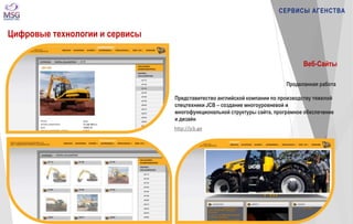 http://jcb.ge 
СЕРВИСЫ АГЕНСТВА 
Цифровые технологии и сервисы 
Веб-Сайты 
Проделанная работа 
Представитество английской компании по производству тяжелой 
спецтехники JCB – создание многоуровневой и 
многофункциональной структуры сайта, програмное обеспечение 
и дизайн 
 
