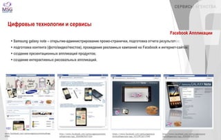 www.facebook.com/samsunggalaxynotestudioge 
orgia 
http://www.facebook.com/samsunggalaxynotest 
udiogeorgia/app_302650676471524 
https://www.facebook.com/samsunggalaxyn 
otestudiogeorgia/app_167379126717949 
СЕРВИСЫ АГЕНСТВА 
http://www.facebook.com/samsunggalaxyno 
testudiogeorgia/app_302650676471524 
Цифровые технологии и сервисы 
 Samsung galaxy note – открытие-администрирование промо-странички, подготовка отчета результатов; 
 подготовка контента (фото/видео/текстов), проведение рекламных кампаний на Facebook и интернет-сайтах; 
 создание презентационных аппликаций продуктов; 
 создание интерактивных рисовальных аппликаций. 
Facebook Аппликации 
 