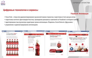СЕРВИСЫ АГЕНСТВА 
Цифровые технологии и сервисы 
Facebook Аппликации 
 Coca Cola – открытие-администрирование грузинской промо-странички, подготовка отчета результатов; 
 подготовка контента (фото/видео/текстов), проведение рекламных кампаний на Facebook и интернет-сайтах; 
 адаптирование под грузинскую аудиторию промо-аппликации «Поделись Coca-Cola-ой с Друзьями»; 
 управление и администрирование аппликацией. 
 