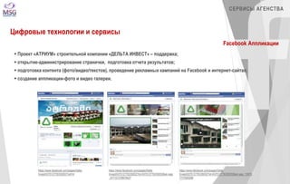 https://www.facebook.com/pages/Delta- 
Invest/437512776335002?ref=hl 
https://www.facebook.com/pages/Delta- 
Invest/437512776335002?id=437512776335002&sk=app 
_577121378979427 
СЕРВИСЫ АГЕНСТВА 
https://www.facebook.com/pages/Delta- 
Invest/437512776335002?id=437512776335002&sk=app_15975 
7777520268 
Цифровые технологии и сервисы 
Facebook Аппликации 
 Проект «АТРИУМ» строительной компании «ДЕЛЬТА ИНВЕСТ» – поддержка; 
 открытие-администрирование странички, подготовка отчета результатов; 
 подготовка контента (фото/видео/текстов), проведение рекламных кампаний на Facebook и интернет-сайтах; 
 создание аппликации-фото и видео галереи. 
 