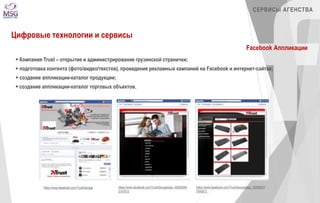 https://www.facebook.com/TrustGeorgia https://www.facebook.com/TrustGeorgia/app_48282646 
5147615 
СЕРВИСЫ АГЕНСТВА 
https://www.facebook.com/TrustGeorgia/app_72069919 
7946873 
Цифровые технологии и сервисы 
Facebook Аппликации 
 Компания Trust – открытие и администрирование грузинской странички; 
 подготовка контента (фото/видео/текстов), проведение рекламных кампаний на Facebook и интернет-сайтах; 
 создание аппликации-каталог продукции; 
 создание аппликации-каталог торговых объектов. 
 