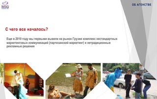 С чего все началось? 
Еще в 2010 году мы первыми вывели на рынок Грузии комплекс нестандартных 
маркетинговых коммуникаций (партизанский маркетинг) и нетрадиционные 
рекламные решения 
ОБ АГЕНСТВЕ 
 