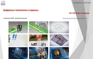 СЕРВИСЫ АГЕНСТВА 
Цифровые технологии и сервисы 
2D и 3D Видео Анимации 
 Компания LEAF - рекламные ролики http://www.youtube.com/user/MSGMarketingi 
 