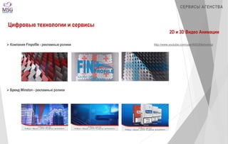 СЕРВИСЫ АГЕНСТВА 
Цифровые технологии и сервисы 
2D и 3D Видео Анимации 
 Компания Finpofile - рекламные ролики 
 Бренд Winston - рекламные ролики 
http://www.youtube.com/user/MSGMarketingi 
 