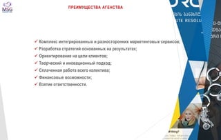 ПРЕИМУЩЕСТВА АГЕНСТВА 
 Комплекс интегрированных и разносторонних маркетинговых сервисов; 
 Разработка стратегий основанных на результатах; 
 Ориентирование на цели клиентов; 
 Творческий и иновационный подход; 
 Сплаченная работа всего колектива; 
 Финансовые возможности; 
 Взятие ответственности. 
 