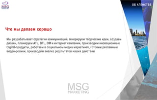 ОБ АГЕНСТВЕ 
Что мы делаем хорошо 
Мы разрабатывает стратегии коммуникаций, генерируем творческие идеи, создаем 
дизайн, планируем ATL, BTL, DM и интернет кампании, производим иновационные 
Digital-продукты, работаем в социальном медиа маркетинге, готовим рекламные 
видео-ролики, производим анализ результатов наших действий 
 