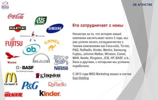 Кто сотрудничает c намы 
Несмотря на то, что история нашей 
компании насчитывает всего 3 года, мы 
уже успели начать сотрудничество с 
такими компаниями как Coca-cola, Tic-tac, 
P&G, Raffaello, Kinder, Martini, Samsung, 
Fujitsu, Johnnie Walker, Winston, Camel, 
MAN, Nestle, Ringston, JCB, HP, BASF, o.b., 
Sano и другими, с которыми мы успешно 
поработали. 
С 2013 года MSG Marketing вошел в состав 
Gaa Holding 
ОБ АГЕНСТВЕ 
 