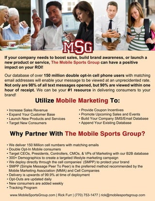If your company needs to boost sales, build brand awareness, or launch a
new product or service, The Mobile Sports Group can have a positive
impact on your ROI!

Our database of over 150 million double opt-in cell phone users with matching
email addresses will enable your message to be viewed at an unprecidented rate.
Not only are 98% of all text messages opened, but 90% are viewed within one
hour of receipt. We can be your #1 resource in delivering consumers to your
brand!


 • Increase Sales Revenue                   • Provide Coupon Incentives
 • Expand Your Customer Base                • Promote Upcoming Sales and Events
 • Launch New Products and Services         • Build Your Company SMS/Email Database
 • Target New Consumers                     • Append Your Existing Database




 • We deliver 150 Million cell numbers with matching emails
 • Double Opt-In Mobile consumers
 • Target CEOs, Presidents, Controllers, CMOs, & VPs of Marketing with our B2B database
 • 300+ Demographics to create a targeted lifestyle marketing campaign
 • We deploy directly through the cell companies’ (SMPP) to protect your brand
 • SMPP (Simple Message Peer To Peer) is the preferred method recommended by the
   Mobile Marketing Association (MMA) and Cell Companies
 • Delivery is upwards of 99.9% at time of deployment
 • Opt-Outs are updated daily
 • New consumers are added weekly
 • Tracking Program

  www.MobileSportsGroup.com | Rick Furr | (770) 753-1477 | rick@mobilesportsgroup.com
 
