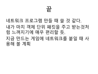 끝
네트워크 프로그램 만들 때 쓸 것 같다.
내가 마치 객체 단위 패킷을 주고 받는것처
럼 느껴지기에 매우 편리할 듯.
지금 만드는 게임에 네트워크를 붙일 때 사
용해 볼 계획
 