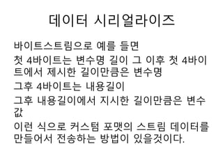 데이터 시리얼라이즈
바이트스트림으로 예를 들면
첫 4바이트는 변수명 길이 그 이후 첫 4바이
트에서 제시한 길이만큼은 변수명
그후 4바이트는 내용길이
그후 내용길이에서 지시한 길이만큼은 변수
값
이런 식으로 커스텀 포맷의 스트림 데이터를
만들어서 전송하는 방법이 있을것이다.
 