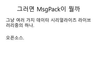 그러면 MsgPack이 뭘까
그냥 여러 가지 데이터 시리얼라이즈 라이브
러리중의 하나.
오픈소스.
 