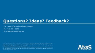 Atos, the Atos logo, Atos Codex, Atos Consulting, Atos Worldgrid, Worldline, BlueKiwi, Bull, Canopy the
Open Cloud Company, Unify, Yunano, Zero Email, Zero Email Certified and The Zero Email Company are
registered trademarks of the Atos group. May 2016.
© 2016 Atos. Confidential information owned by Atos, to be used by the recipient only. This document,
or any part of it, may not be reproduced, copied, circulated and/or distributed nor quoted without prior
written approval from Atos.
For more information please contact:
M:+781-964-5070
E: diane.peters@atos.net
Questions? Ideas? Feedback?
 