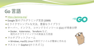 Go 言語
 https://golang.org/
 Google 製のプログラミング言語 (2009)
 C ライクでシンプルな文法、豊富なライブラリ
 サーバー、インフラ、コマンドラインツール (CLI) が得意分野
 Docker、Kubernetes、Terraform など、
現代のクラウドインフラの実装主力言語
 マルチプラットフォーム
 Windows, macOS, Linux の実行ファイルが簡単に作れる
 マスコット Gopher (ホリネズミ)
 