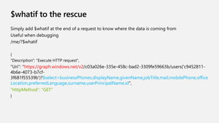 $whatif to the rescue
Simply add $whatif at the end of a request to know where the data is coming from
Useful when debugging
/me/?$whatif
{
"Description": "Execute HTTP request",
"Uri": "https://graph.windows.net/v2/c03a026e-335e-458c-bad2-3309fe59663b/users('c9452811-
4b6e-4073-b7cf-
3f681f55539b')?$select=businessPhones,displayName,givenName,jobTitle,mail,mobilePhone,office
Location,preferredLanguage,surname,userPrincipalName,id",
"HttpMethod": "GET"
}
 
