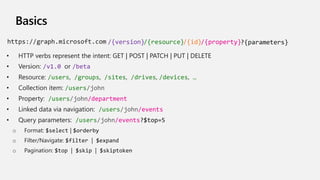 Basics
• HTTP verbs represent the intent: GET | POST | PATCH | PUT | DELETE
• Version: /v1.0 or /beta
• Resource: /users, /groups, /sites, /drives, /devices, …
• Collection item: /users/john
• Property: /users/john/department
• Linked data via navigation: /users/john/events
• Query parameters: /users/john/events?$top=5
o Format: $select | $orderby
o Filter/Navigate: $filter | $expand
o Pagination: $top | $skip | $skiptoken
/{version} ?{parameters}/{resource}/{id}/{property}
 