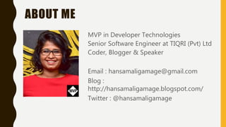 ABOUT ME
MVP in Developer Technologies
Senior Software Engineer at TIQRI (Pvt) Ltd
Coder, Blogger & Speaker
Email : hansamaligamage@gmail.com
Blog :
http://hansamaligamage.blogspot.com/
Twitter : @hansamaligamage
 