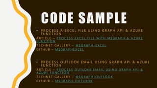 CODE SAMPLE
• P R O C E S S A E X C E L F I L E U S I N G G R A P H A P I & A Z U R E
F U N C T I O N
A R T I C L E – P R O C E S S E X C E L F I L E W I T H M S G R A P H & A Z U R E
F U N C T I O N
T E C H N E T G A L L E R Y – M S G R A P H - E X C E L
G I T H U B – M S G R A P H E X C E L
• P R O C E S S O U T L O O K E M A I L U S I N G G R A P H A P I & A Z U R E
F U N C T I O N
A R T I C L E – P R O C E S S O U T L O K K E M A I L U S I N G G R A P H A P I &
A Z U R E F U N C T I O N
T E C H N E T G A L L E R Y – M S G R A P H - O U T L O O K
G I T H U B – M S G R A P H - O U T L O O K
 