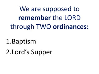 We are supposed to
remember the LORD
through TWO ordinances:
1.Baptism
2.Lord’s Supper
 